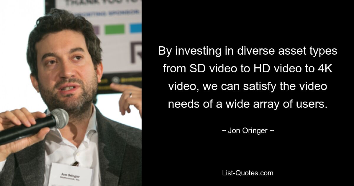 By investing in diverse asset types from SD video to HD video to 4K video, we can satisfy the video needs of a wide array of users. — © Jon Oringer