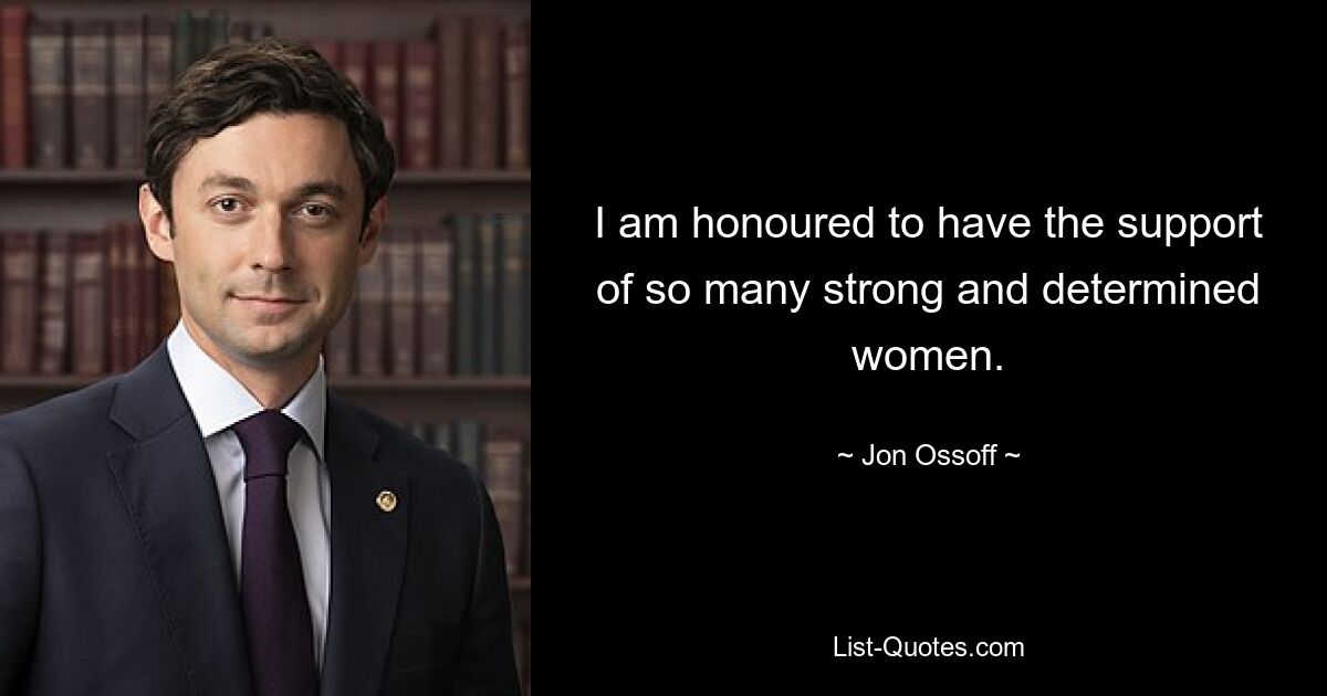 I am honoured to have the support of so many strong and determined women. — © Jon Ossoff