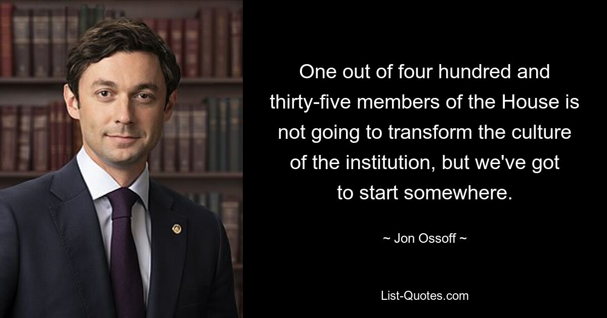 One out of four hundred and thirty-five members of the House is not going to transform the culture of the institution, but we've got to start somewhere. — © Jon Ossoff