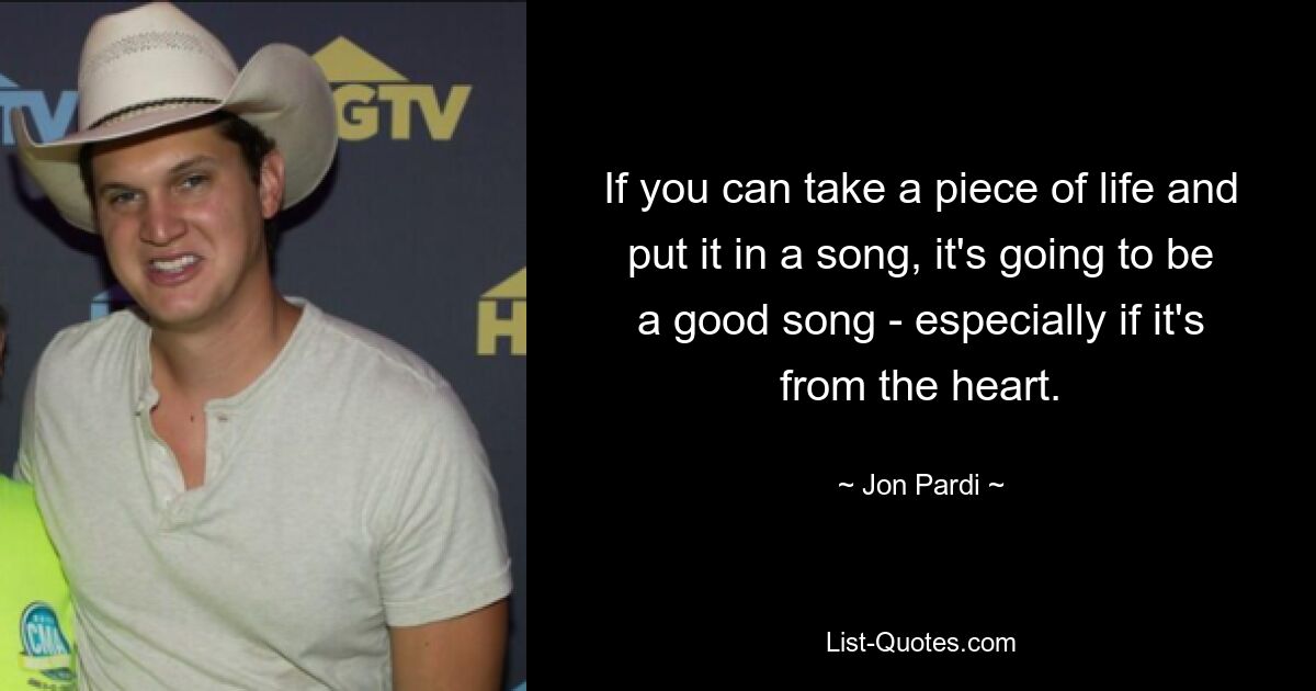 If you can take a piece of life and put it in a song, it's going to be a good song - especially if it's from the heart. — © Jon Pardi