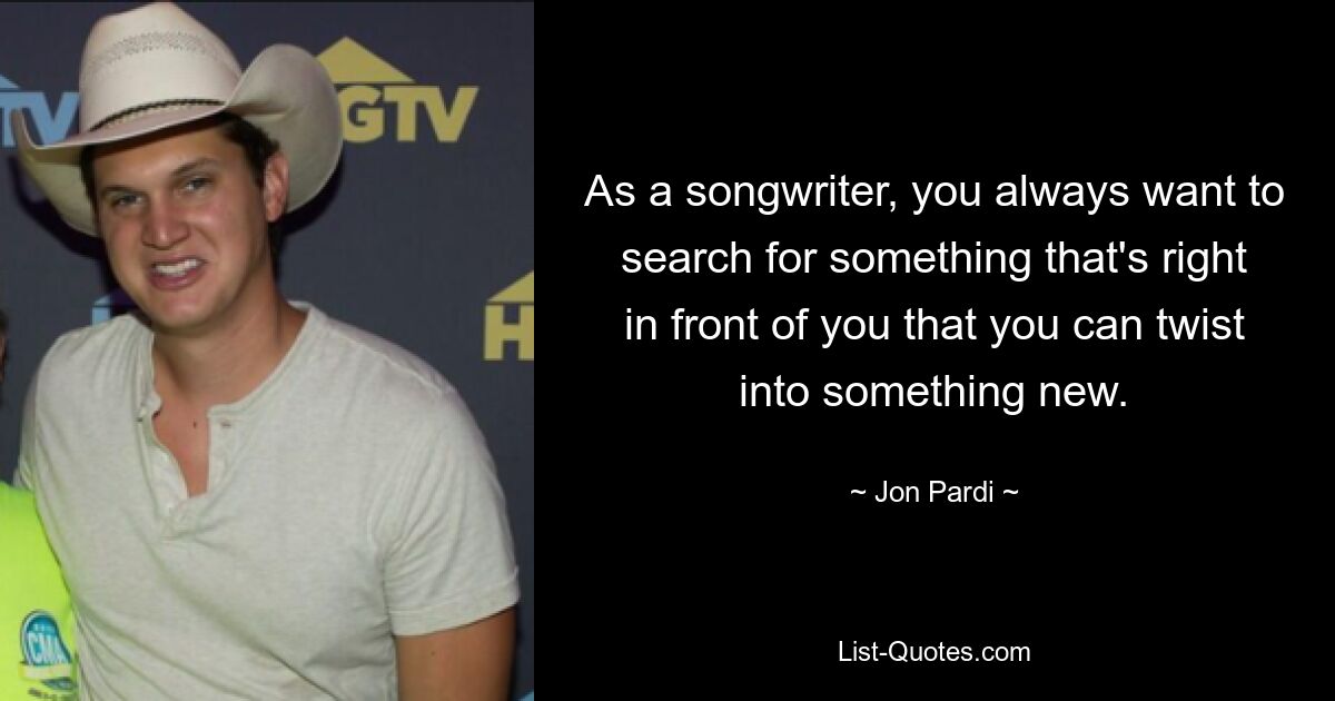 As a songwriter, you always want to search for something that's right in front of you that you can twist into something new. — © Jon Pardi