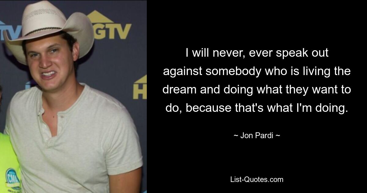 I will never, ever speak out against somebody who is living the dream and doing what they want to do, because that's what I'm doing. — © Jon Pardi