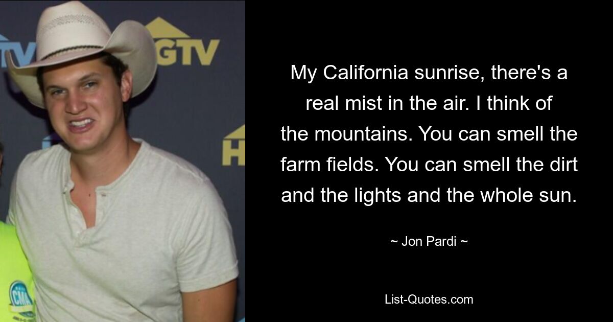 My California sunrise, there's a real mist in the air. I think of the mountains. You can smell the farm fields. You can smell the dirt and the lights and the whole sun. — © Jon Pardi