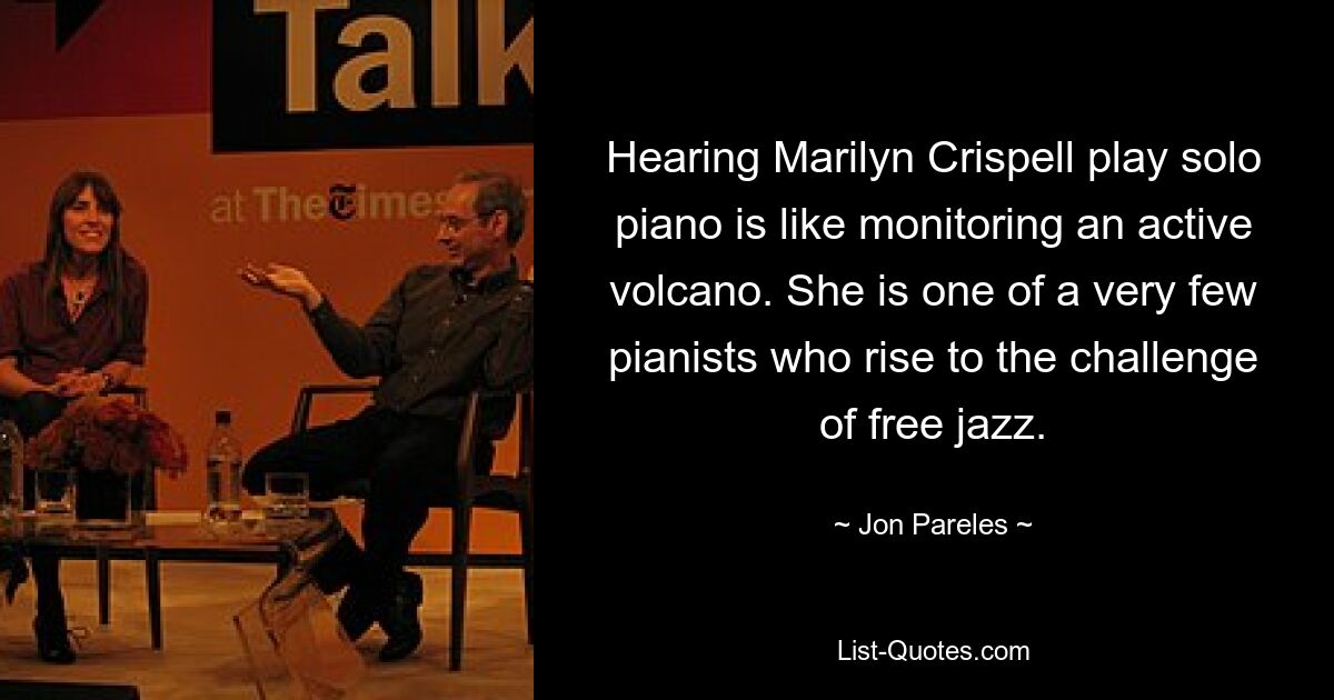 Hearing Marilyn Crispell play solo piano is like monitoring an active volcano. She is one of a very few pianists who rise to the challenge of free jazz. — © Jon Pareles