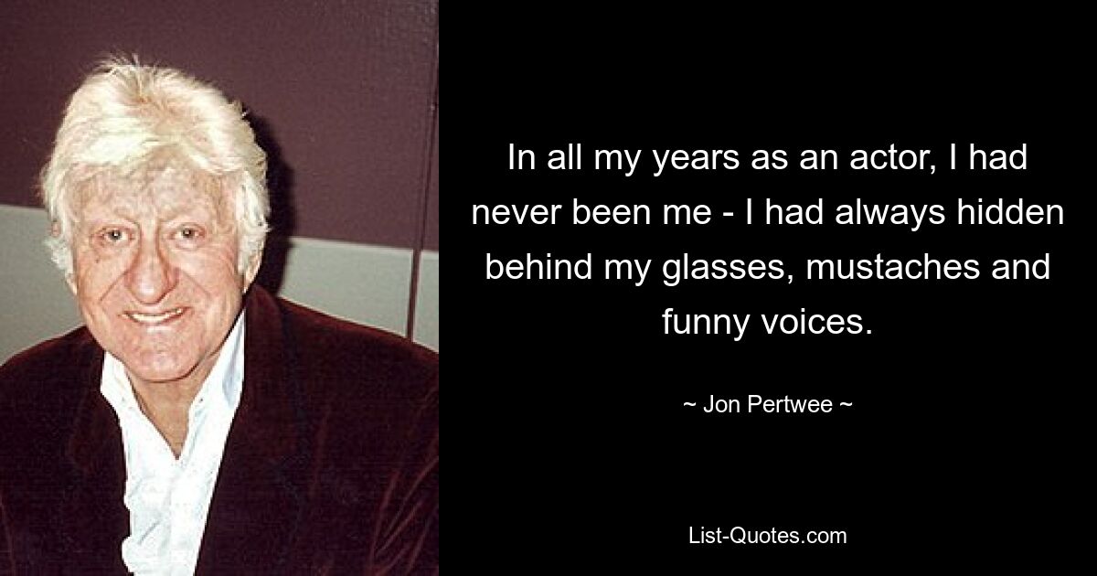 In all my years as an actor, I had never been me - I had always hidden behind my glasses, mustaches and funny voices. — © Jon Pertwee