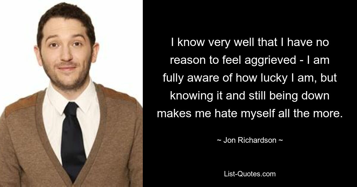 I know very well that I have no reason to feel aggrieved - I am fully aware of how lucky I am, but knowing it and still being down makes me hate myself all the more. — © Jon Richardson