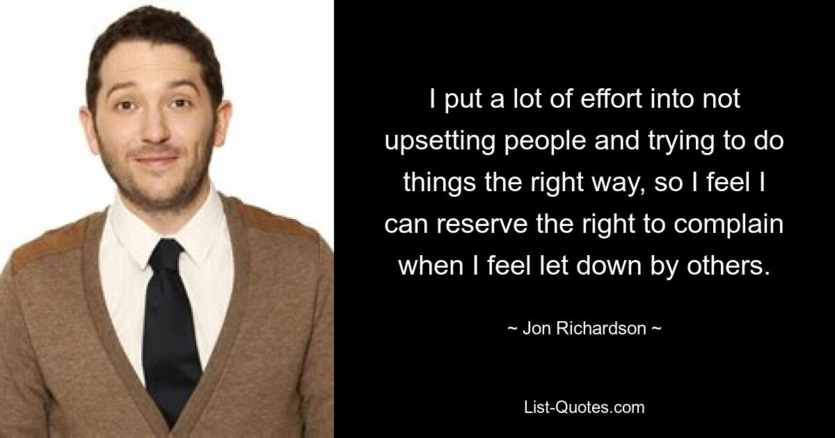 I put a lot of effort into not upsetting people and trying to do things the right way, so I feel I can reserve the right to complain when I feel let down by others. — © Jon Richardson