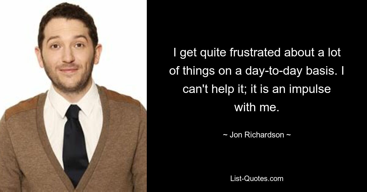 I get quite frustrated about a lot of things on a day-to-day basis. I can't help it; it is an impulse with me. — © Jon Richardson