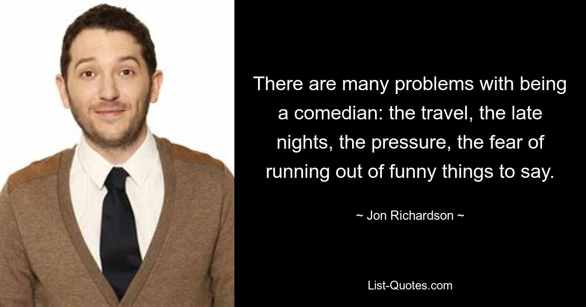 There are many problems with being a comedian: the travel, the late nights, the pressure, the fear of running out of funny things to say. — © Jon Richardson