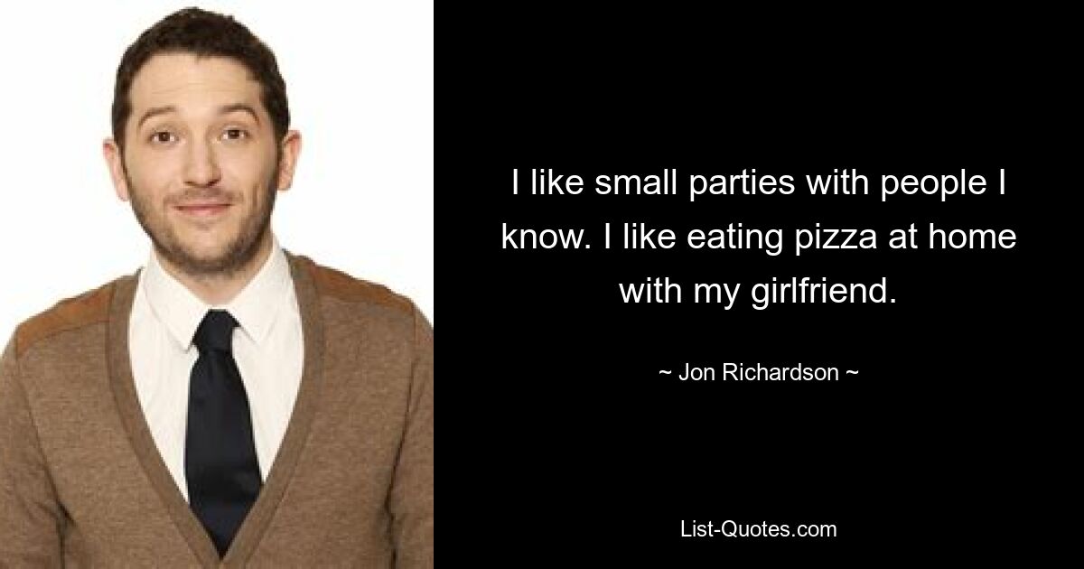 I like small parties with people I know. I like eating pizza at home with my girlfriend. — © Jon Richardson