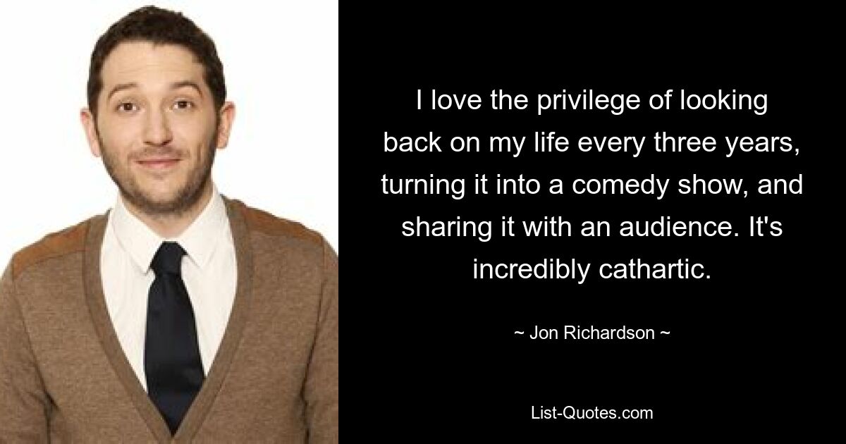 I love the privilege of looking back on my life every three years, turning it into a comedy show, and sharing it with an audience. It's incredibly cathartic. — © Jon Richardson