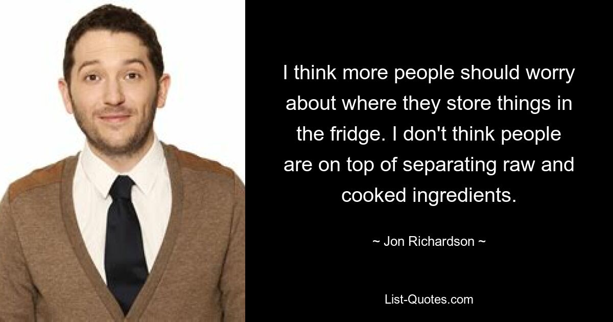 I think more people should worry about where they store things in the fridge. I don't think people are on top of separating raw and cooked ingredients. — © Jon Richardson