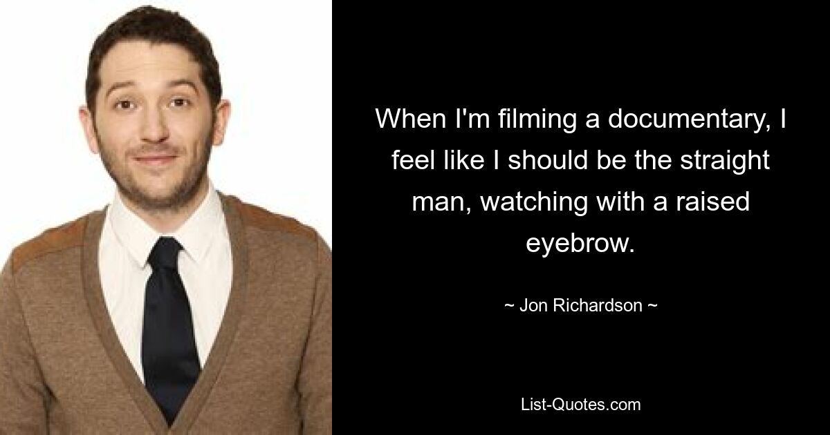 When I'm filming a documentary, I feel like I should be the straight man, watching with a raised eyebrow. — © Jon Richardson