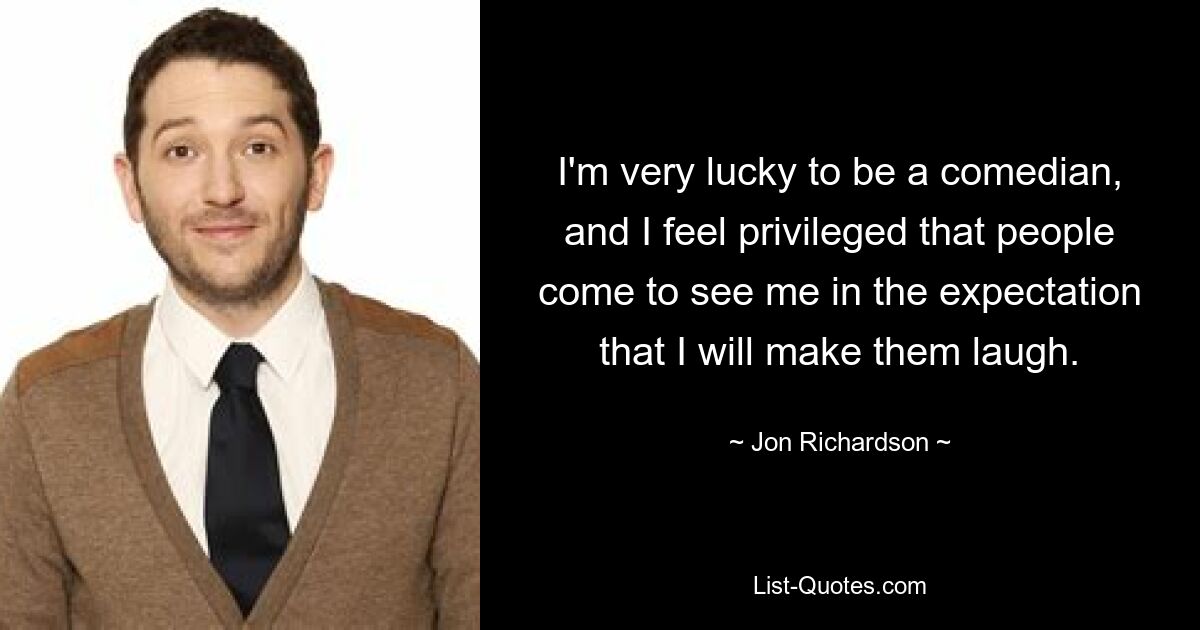 I'm very lucky to be a comedian, and I feel privileged that people come to see me in the expectation that I will make them laugh. — © Jon Richardson