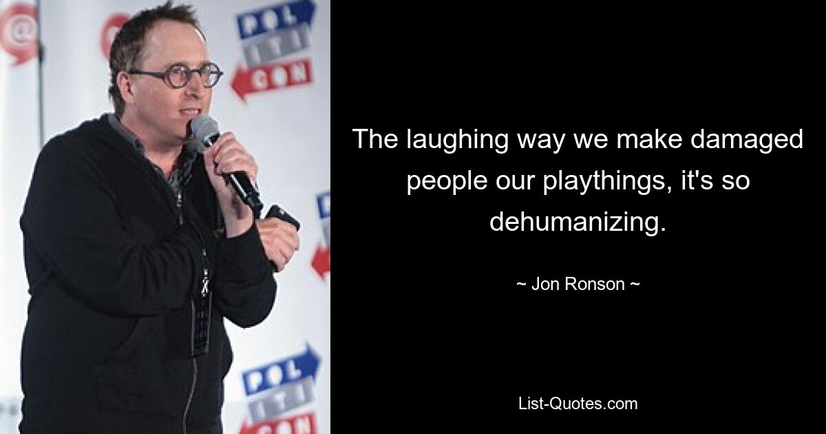 The laughing way we make damaged people our playthings, it's so dehumanizing. — © Jon Ronson