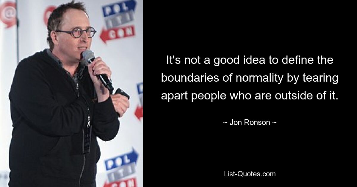 It's not a good idea to define the boundaries of normality by tearing apart people who are outside of it. — © Jon Ronson