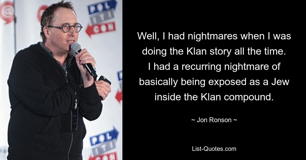 Well, I had nightmares when I was doing the Klan story all the time. I had a recurring nightmare of basically being exposed as a Jew inside the Klan compound. — © Jon Ronson