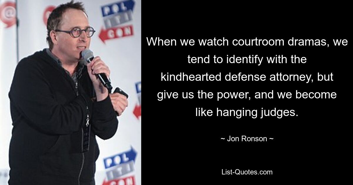 When we watch courtroom dramas, we tend to identify with the kindhearted defense attorney, but give us the power, and we become like hanging judges. — © Jon Ronson