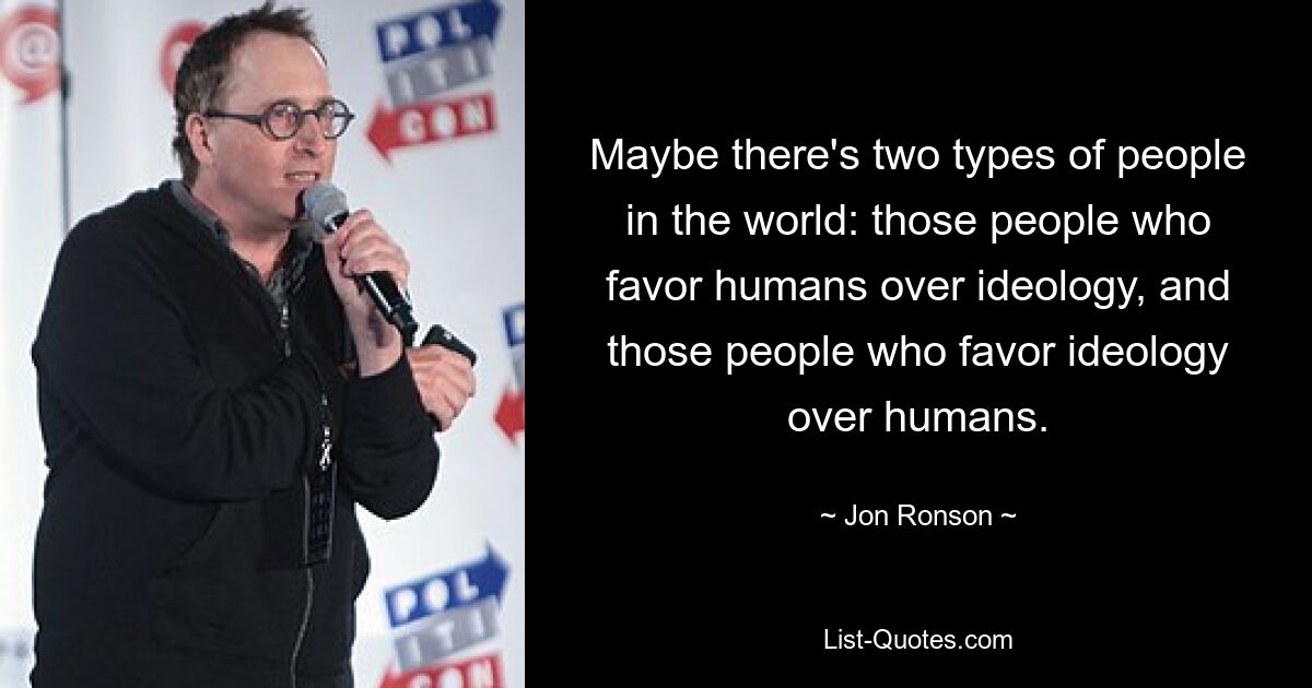 Maybe there's two types of people in the world: those people who favor humans over ideology, and those people who favor ideology over humans. — © Jon Ronson