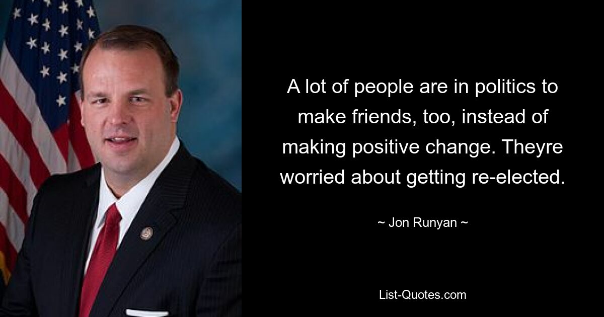 A lot of people are in politics to make friends, too, instead of making positive change. Theyre worried about getting re-elected. — © Jon Runyan