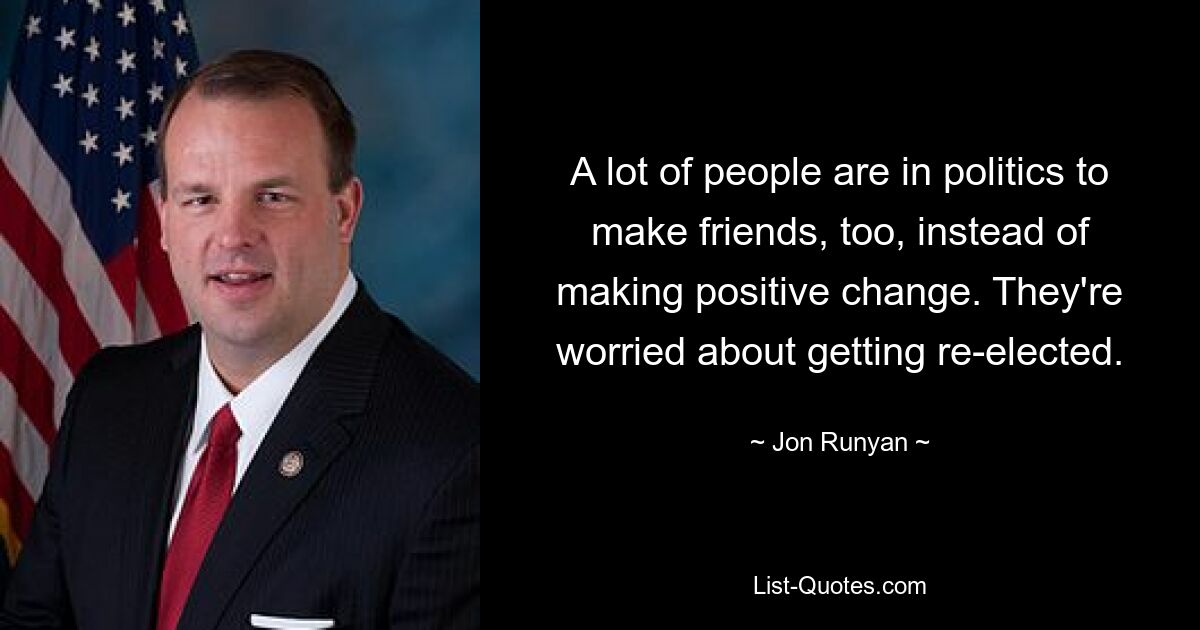 A lot of people are in politics to make friends, too, instead of making positive change. They're worried about getting re-elected. — © Jon Runyan