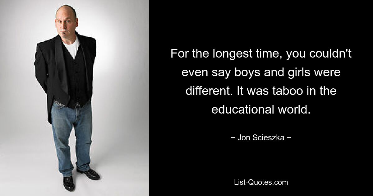 For the longest time, you couldn't even say boys and girls were different. It was taboo in the educational world. — © Jon Scieszka