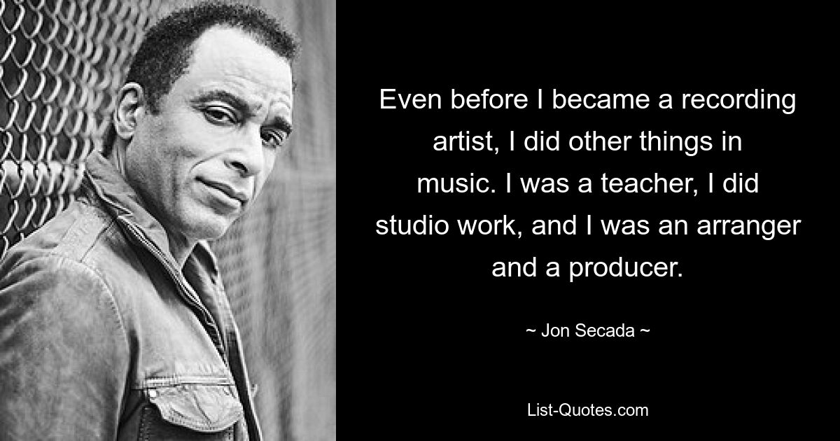 Even before I became a recording artist, I did other things in music. I was a teacher, I did studio work, and I was an arranger and a producer. — © Jon Secada