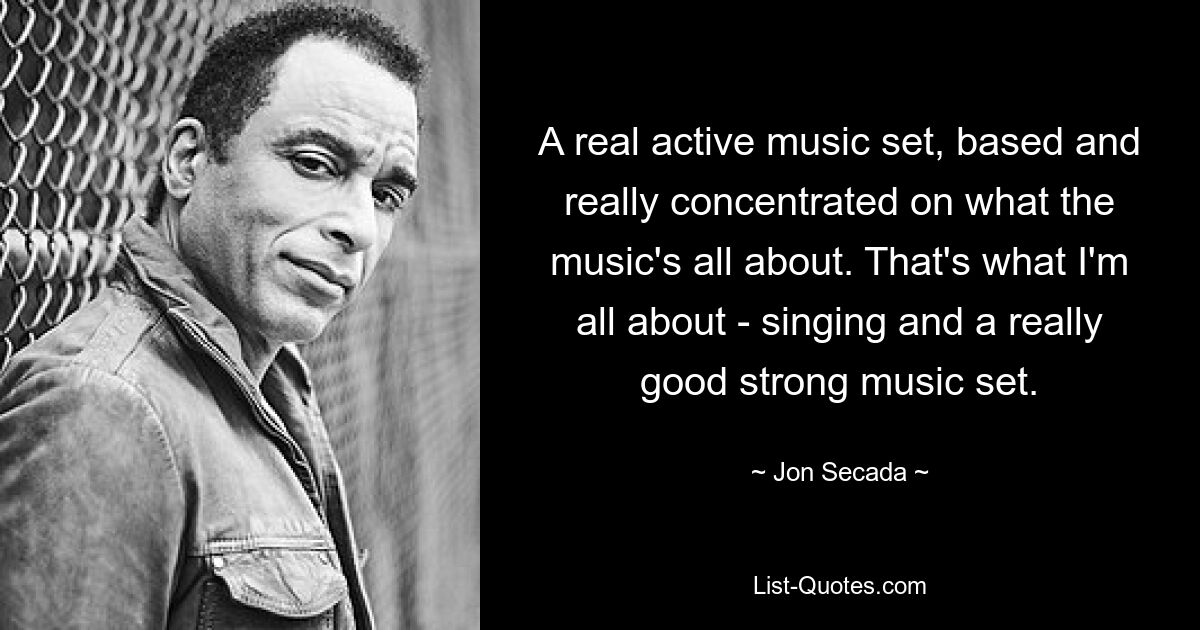 A real active music set, based and really concentrated on what the music's all about. That's what I'm all about - singing and a really good strong music set. — © Jon Secada