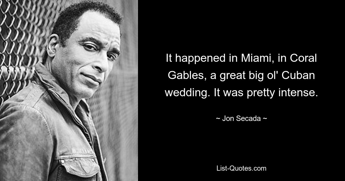 It happened in Miami, in Coral Gables, a great big ol' Cuban wedding. It was pretty intense. — © Jon Secada