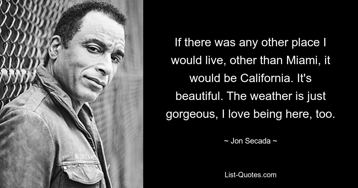 If there was any other place I would live, other than Miami, it would be California. It's beautiful. The weather is just gorgeous, I love being here, too. — © Jon Secada