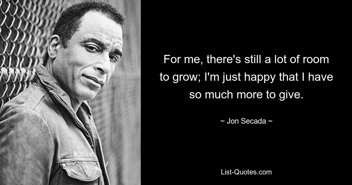 For me, there's still a lot of room to grow; I'm just happy that I have so much more to give. — © Jon Secada