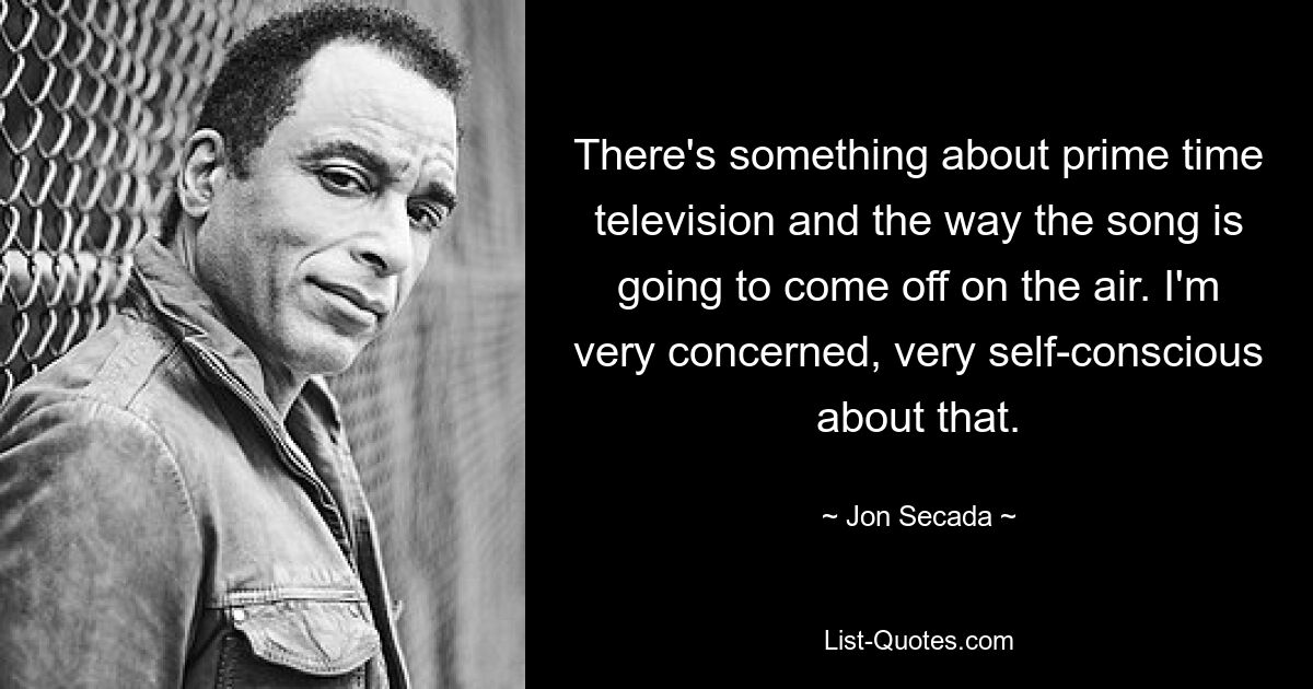 There's something about prime time television and the way the song is going to come off on the air. I'm very concerned, very self-conscious about that. — © Jon Secada