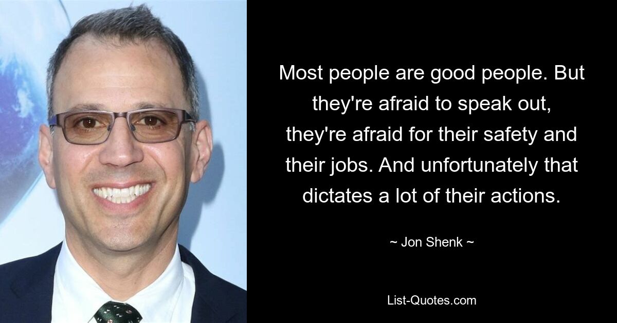 Most people are good people. But they're afraid to speak out, they're afraid for their safety and their jobs. And unfortunately that dictates a lot of their actions. — © Jon Shenk