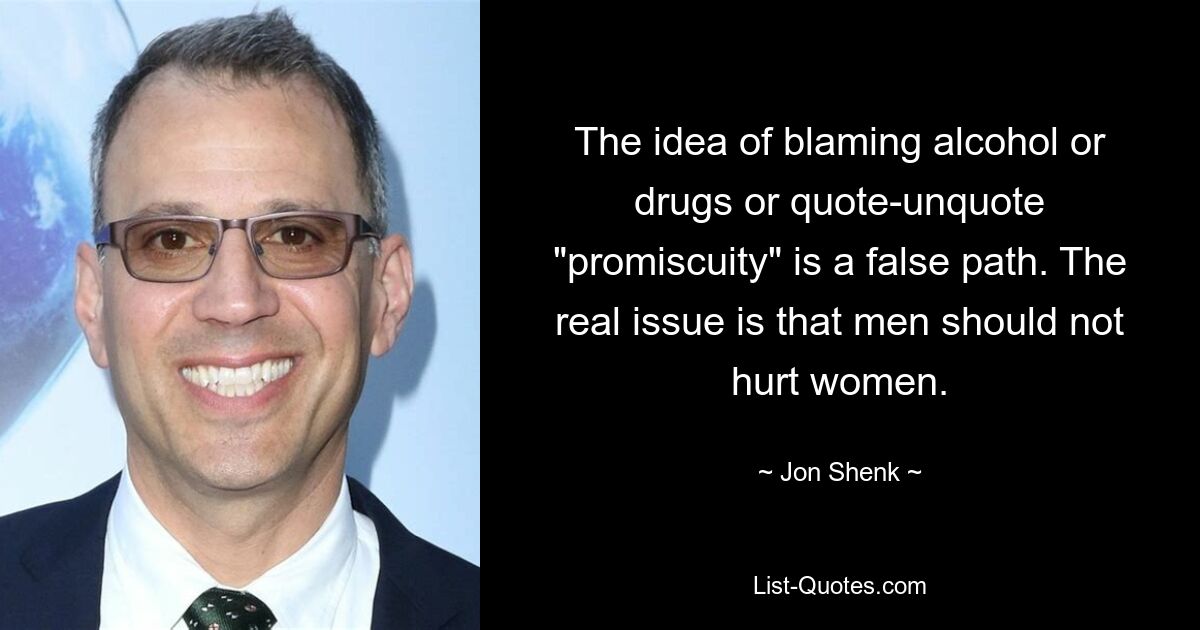 The idea of blaming alcohol or drugs or quote-unquote "promiscuity" is a false path. The real issue is that men should not hurt women. — © Jon Shenk