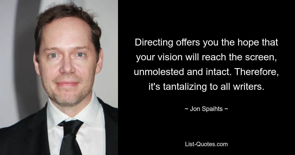 Directing offers you the hope that your vision will reach the screen, unmolested and intact. Therefore, it's tantalizing to all writers. — © Jon Spaihts