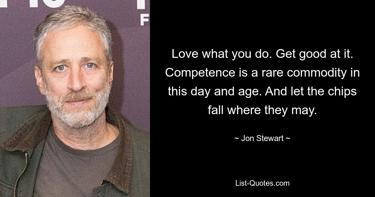 Love what you do. Get good at it. Competence is a rare commodity in this day and age. And let the chips fall where they may. — © Jon Stewart