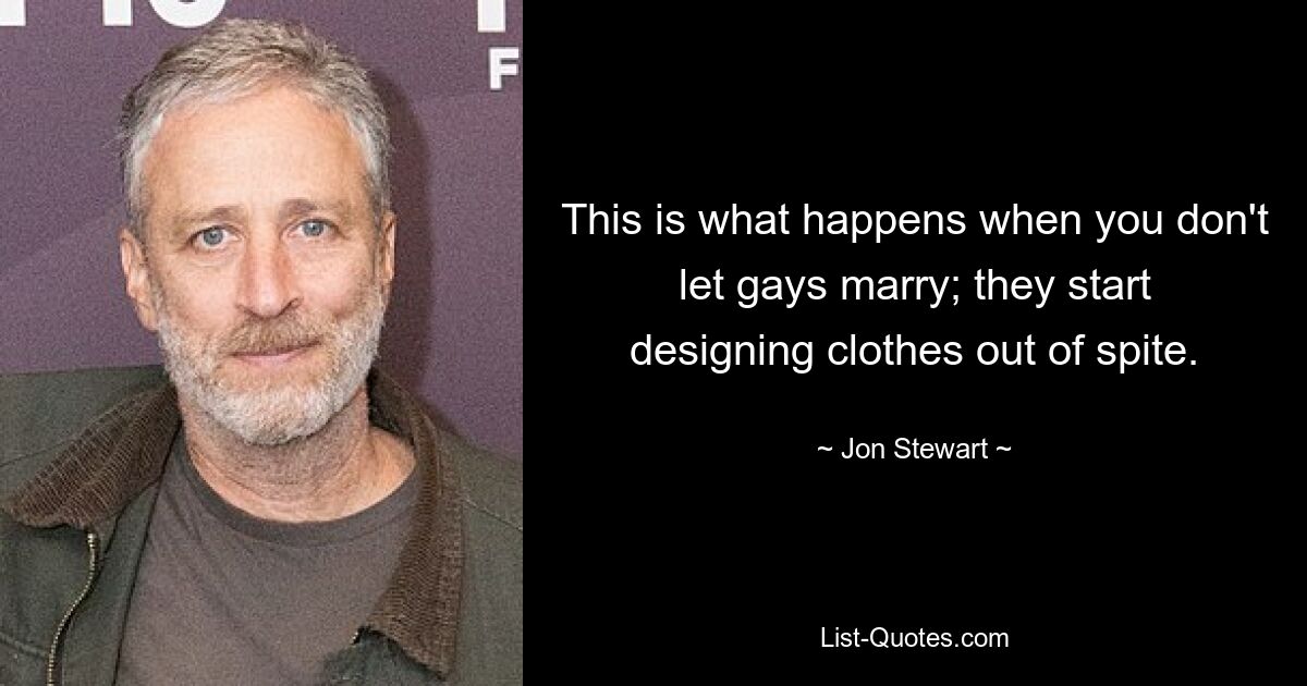 This is what happens when you don't let gays marry; they start designing clothes out of spite. — © Jon Stewart