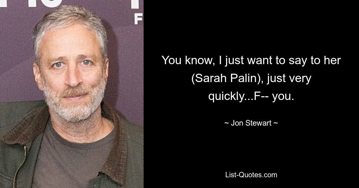 You know, I just want to say to her (Sarah Palin), just very quickly...F-- you. — © Jon Stewart