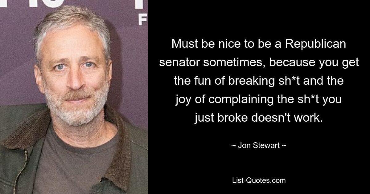 Must be nice to be a Republican senator sometimes, because you get the fun of breaking sh*t and the joy of complaining the sh*t you just broke doesn't work. — © Jon Stewart