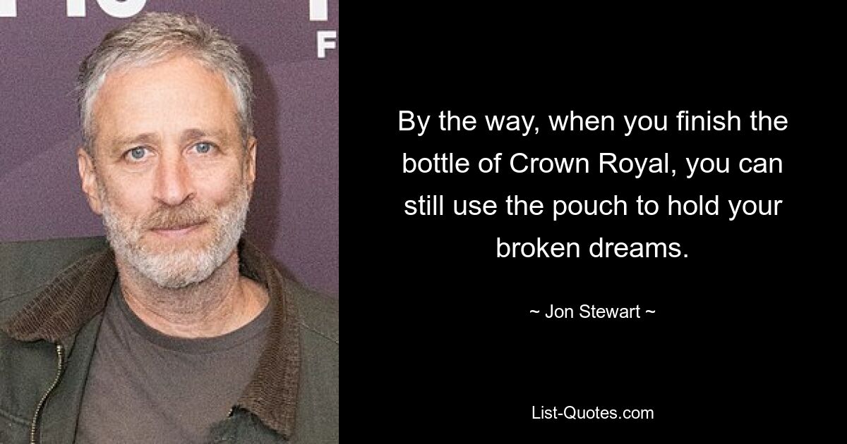 By the way, when you finish the bottle of Crown Royal, you can still use the pouch to hold your broken dreams. — © Jon Stewart