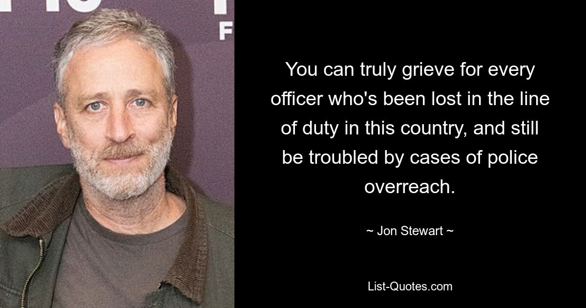 You can truly grieve for every officer who's been lost in the line of duty in this country, and still be troubled by cases of police overreach. — © Jon Stewart