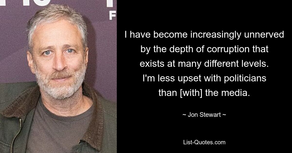 I have become increasingly unnerved by the depth of corruption that exists at many different levels. I'm less upset with politicians than [with] the media. — © Jon Stewart