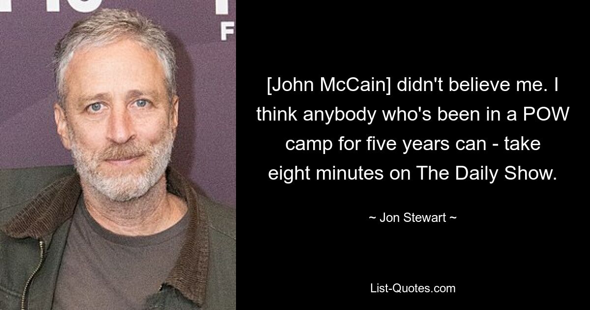 [John McCain] didn't believe me. I think anybody who's been in a POW camp for five years can - take eight minutes on The Daily Show. — © Jon Stewart