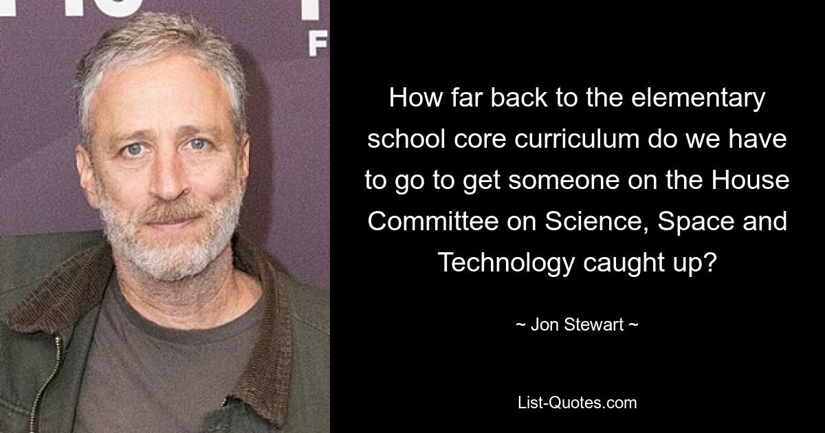 How far back to the elementary school core curriculum do we have to go to get someone on the House Committee on Science, Space and Technology caught up? — © Jon Stewart