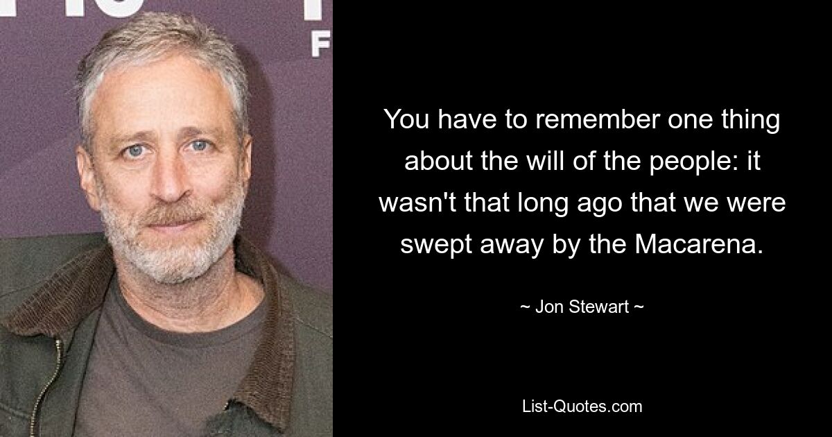 You have to remember one thing about the will of the people: it wasn't that long ago that we were swept away by the Macarena. — © Jon Stewart