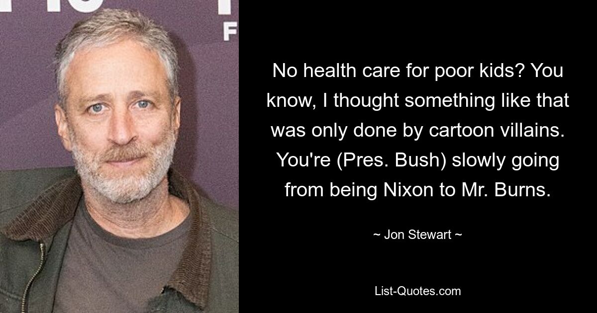 Keine Gesundheitsversorgung für arme Kinder? Weißt du, ich dachte, so etwas würden nur Zeichentrickschurken machen. Sie (Präsident Bush) entwickeln sich langsam vom Nixon zum Mr. Burns. — © Jon Stewart 