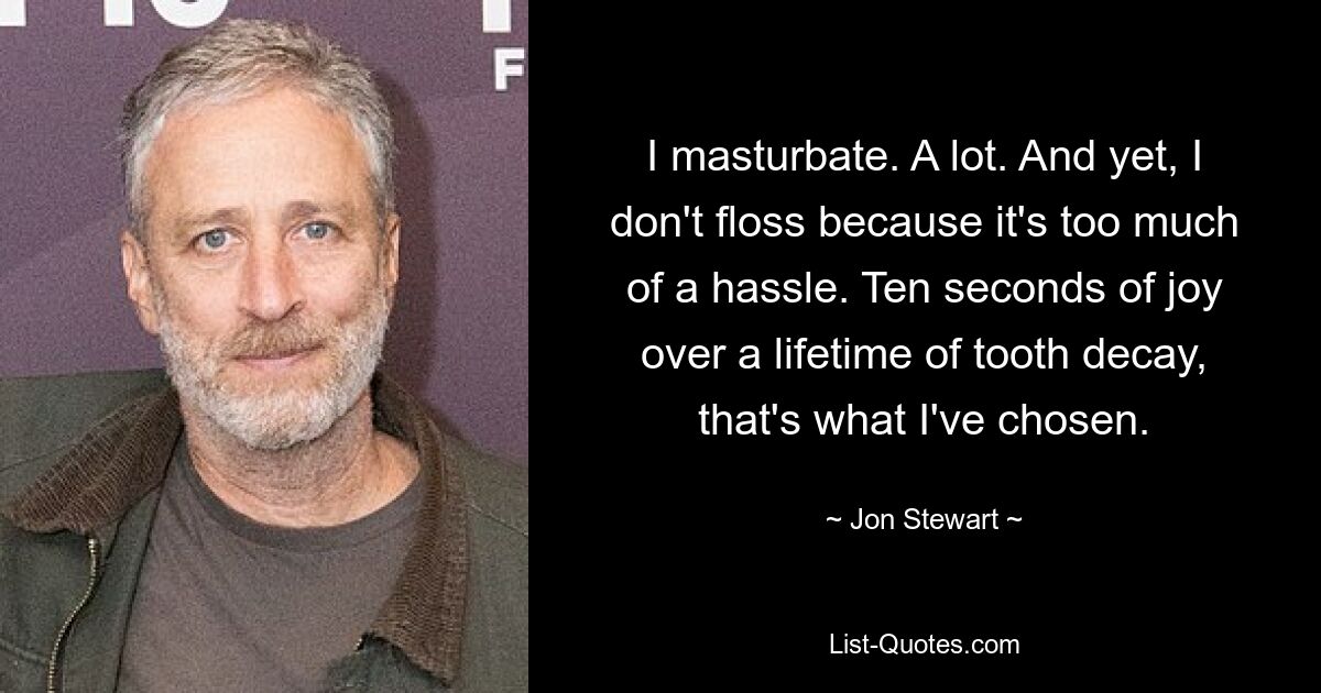 I masturbate. A lot. And yet, I don't floss because it's too much of a hassle. Ten seconds of joy over a lifetime of tooth decay, that's what I've chosen. — © Jon Stewart