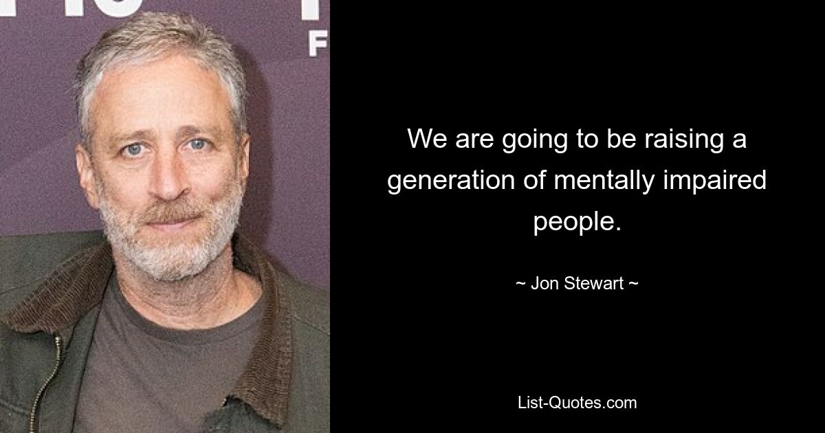 We are going to be raising a generation of mentally impaired people. — © Jon Stewart