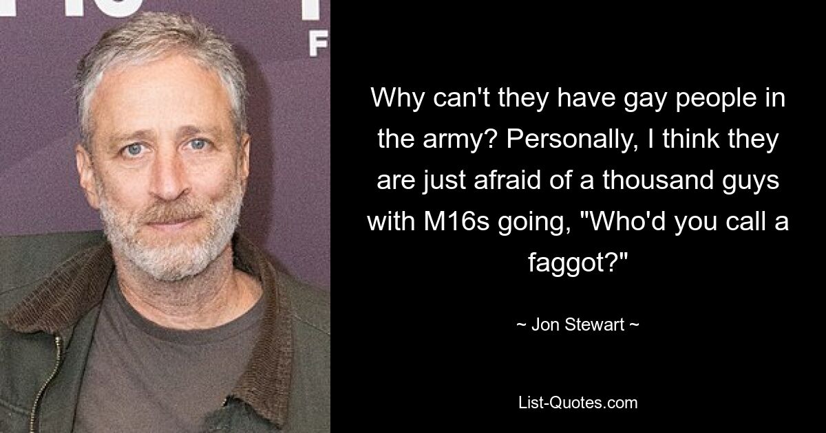 Why can't they have gay people in the army? Personally, I think they are just afraid of a thousand guys with M16s going, "Who'd you call a faggot?" — © Jon Stewart