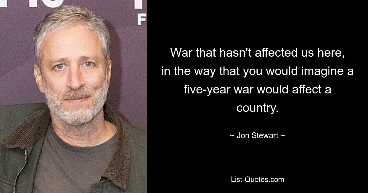 War that hasn't affected us here, in the way that you would imagine a five-year war would affect a country. — © Jon Stewart